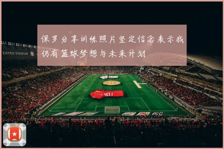 保罗分享训练照片坚定信念表示我仍有篮球梦想与未来计划