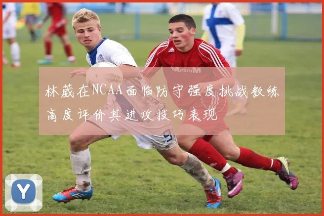 林葳在NCAA面临防守强度挑战教练高度评价其进攻技巧表现
