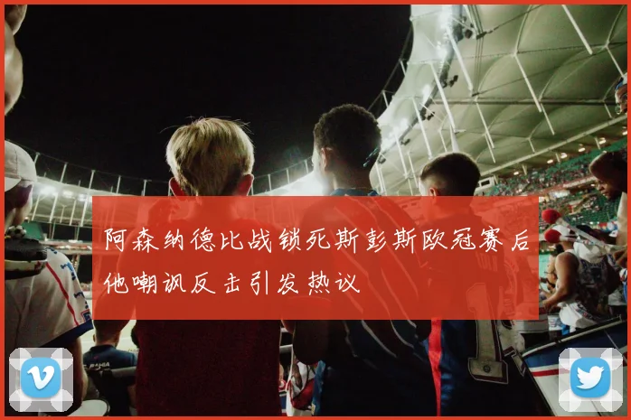 阿森纳德比战锁死斯彭斯欧冠赛后他嘲讽反击引发热议