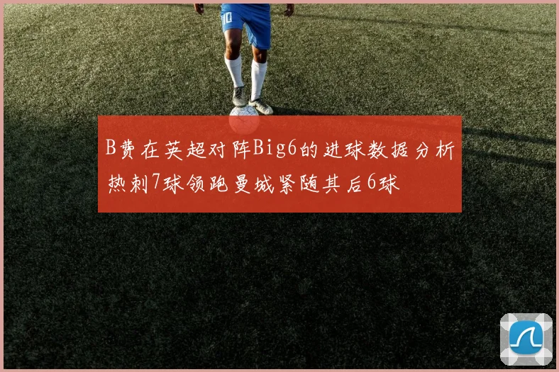 B费在英超对阵Big6的进球数据分析热刺7球领跑曼城紧随其后6球