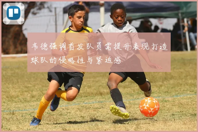 韦德强调首发队员需提升表现打造球队的侵略性与紧迫感