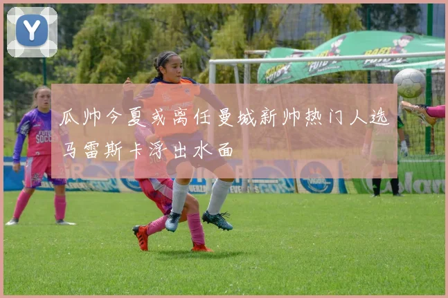 瓜帅今夏或离任曼城新帅热门人选马雷斯卡浮出水面