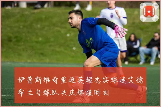 伊普斯维奇重返英超忠实球迷艾德希兰与球队共庆辉煌时刻
