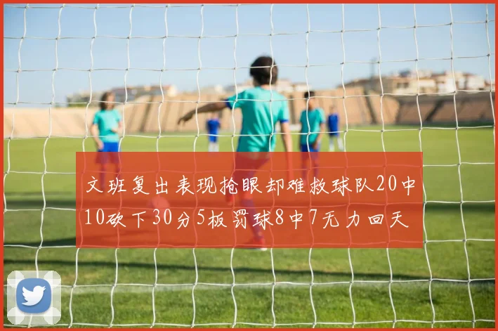 文班复出表现抢眼却难救球队20中10砍下30分5板罚球8中7无力回天