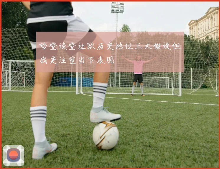哈登谈登杜欧历史地位三大假设但我更注重当下表现