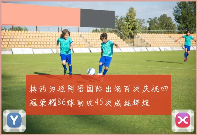 梅西为迈阿密国际出场百次庆祝四冠荣耀86球助攻45次成就辉煌