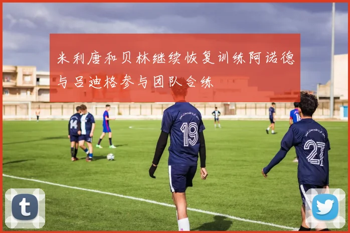 米利唐和贝林继续恢复训练阿诺德与吕迪格参与团队合练
