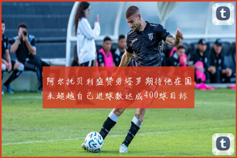 阿尔托贝利盛赞劳塔罗期待他在国米超越自己进球数达成400球目标