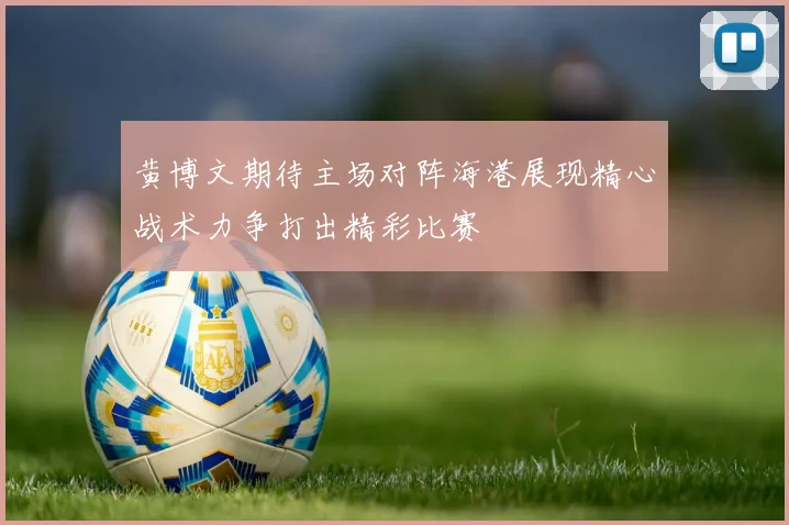 黄博文期待主场对阵海港展现精心战术力争打出精彩比赛