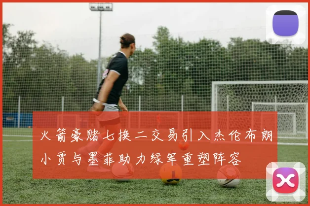 火箭豪赌七换二交易引入杰伦布朗小贾与墨菲助力绿军重塑阵容