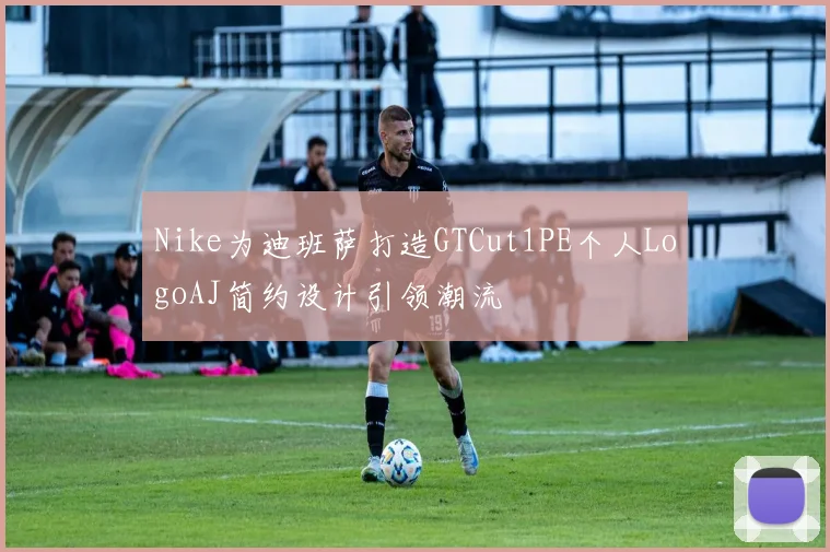 Nike为迪班萨打造GTCut1PE个人LogoAJ简约设计引领潮流